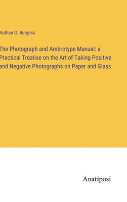 The Photograph And Ambrotype Manual: A Practical Treatise On The Art Of Taking Positive And Negative Photographs On Paper And Glass