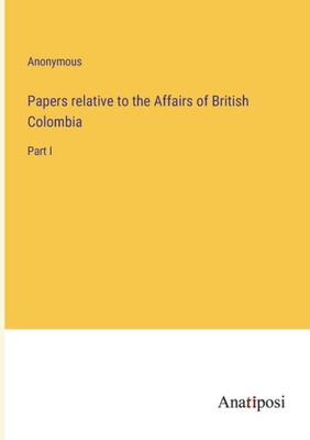 Papers Relative To The Affairs Of British Colombia: Part I