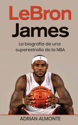 Lebron James: La Biografía De Una Superestrella De La Nba (Spanish Edition)