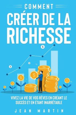 Comment Créer De La Richesse: Vivez La Vie De Vos Rêves En Créant Le Succès Et En Étant Inarrêtable (French Edition)