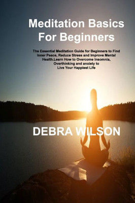 Meditation Basics For Beginners: The Essential Meditation Guide For Beginners To Find Inner Peace, Reduce Stress And Improve Mental Health.Learn How ... And Anxiety To Live Your Happiest Life