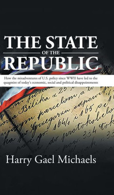 The State Of The Republic: How The Misadventures Of U.S. Policy Since Wwii Have Led To The Quagmire Of Today's Economic, Social And Political Disappointments.