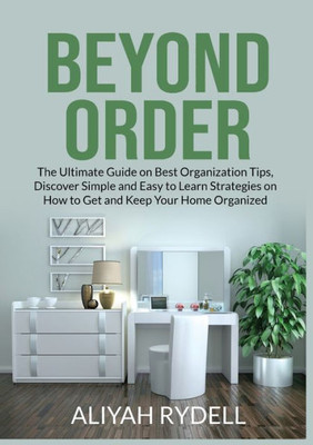 Beyond Order: The Ultimate Guide On Best Organization Tips, Discover Simple And Easy To Learn Strategies On How To Get And Keep Your Home Organized