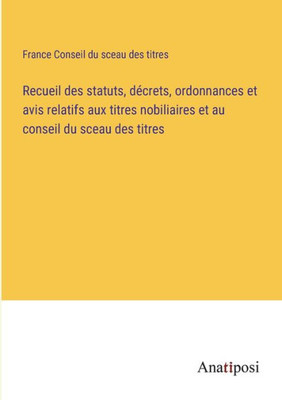 Recueil Des Statuts, Décrets, Ordonnances Et Avis Relatifs Aux Titres Nobiliaires Et Au Conseil Du Sceau Des Titres (French Edition)