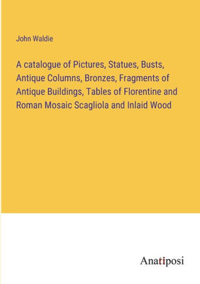 A Catalogue Of Pictures, Statues, Busts, Antique Columns, Bronzes, Fragments Of Antique Buildings, Tables Of Florentine And Roman Mosaic Scagliola And Inlaid Wood