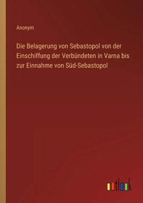 Die Belagerung Von Sebastopol Von Der Einschiffung Der Verbündeten In Varna Bis Zur Einnahme Von Süd-Sebastopol (German Edition)