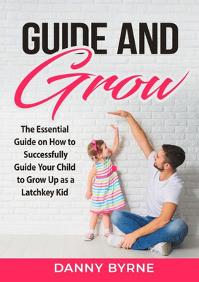Guide And Grow: The Essential Guide On How To Successfully Guide Your Child To Grow Up As A Latchkey Kid