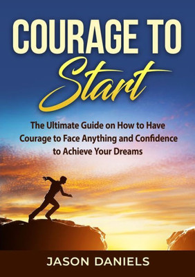 Courage To Start: The Ultimate Guide On How To Have Courage To Face Anything And Confidence To Achieve Your Dreams