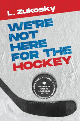 We'Re Not Here For The Hockey: A Guide To Raising A Competitive Athlete Without Going Nucking Futs