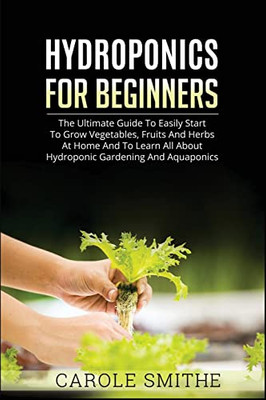 Hydroponics For Beginners: The Ultimate Guide To Easily Start To Grow Vegetables, Fruits And Herbs At Home And To Learn All About Hydroponic Gardening And Aquaponics