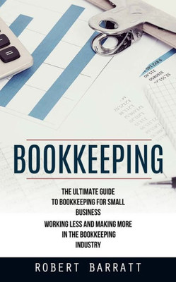 Bookkeeping: The Ultimate Guide To Bookkeeping For Small Business (Working Less And Making More In The Bookkeeping Industry)