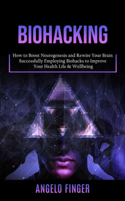 Biohacking: How To Boost Neurogenesis And Rewire Your Brain (Successfully Employing Biohacks To Improve Your Health Life & Wellbeing)