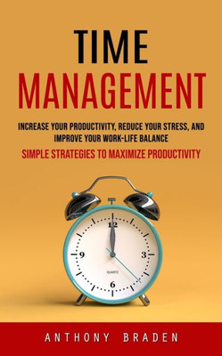 Time Management: Simple Strategies To Maximize Productivity (Increase Your Productivity, Reduce Your Stress, And Improve Your Work-Life Balance)