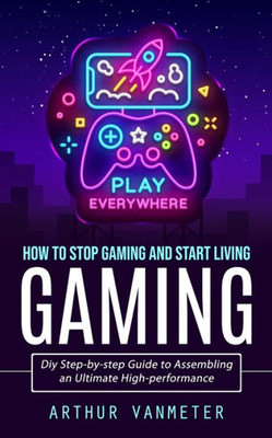 Gaming: How To Stop Gaming And Start Living (Diy Step-By-Step Guide To Assembling An Ultimate High-Performance)