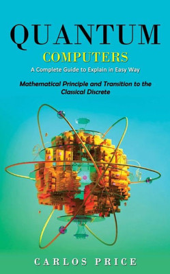 Quantum Computers: A Complete Guide To Explain In Easy Way(Mathematical Principle And Transition To The Classical Discrete)