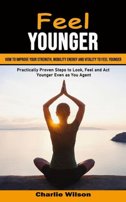 Feel Younger: How To Improve Your Strength, Mobility Energy And Vitality To Feel Younger (Practically Proven Steps To Look, Feel And Act Younger Even As You Age)