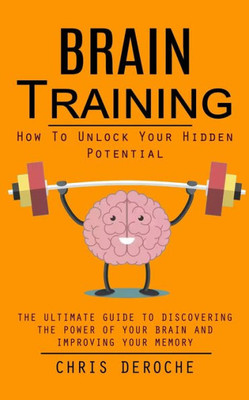Brain Training: How To Unlock Your Hidden Potential (The Ultimate Guide To Discovering The Power Of Your Brain And Improving Your Memory): How To ... Of Your Brain And Improving Your Memory)