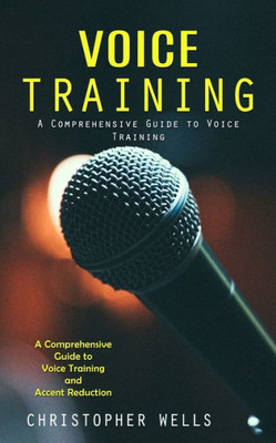 Voice Training: A Comprehensive Guide To Voice Training (A Comprehensive Guide To Voice Training And Accent Reduction)