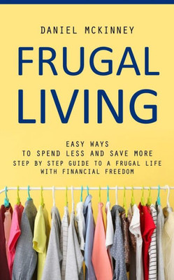 Frugal Living: Easy Ways To Spend Less And Save More (Step By Step Guide To A Frugal Life With Financial Freedom)