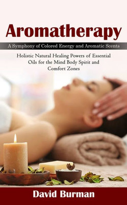 Aromatherapy: A Symphony Of Colored Energy And Aromatic Scents (Holistic Natural Healing Powers Of Essential Oils For The Mind Body Spirit And Comfort Zones)