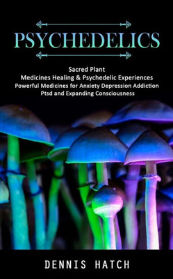 Psychedelics: Sacred Plant Medicines Healing & Psychedelic Experiences (Powerful Medicines For Anxiety Depression Addiction Ptsd And Expanding Consciousness)