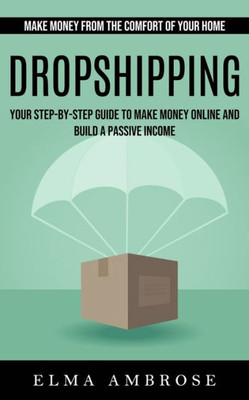 Dropshipping: Make Money From The Comfort Of Your Home (Your Step-By-Step Guide To Make Money Online And Build A Passive Income)