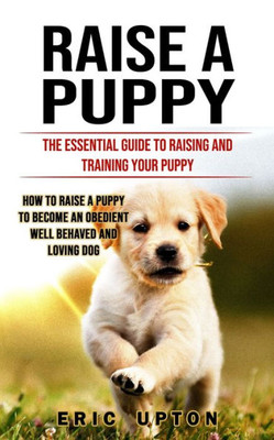 Raise A Puppy: The Essential Guide To Raising And Training Your Puppy (How To Raise A Puppy To Become An Obedient Well Behaved And Loving Dog)