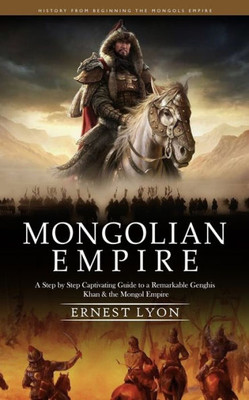 Mongolian Empire: History From Beginning The Mongols Empire (A Step By Step Captivating Guide To A Remarkable Genghis Khan & The Mongol Empire)