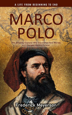 Marco Polo: A Life From Beginning To End (The Amazing Explorer Who Discovered New Worlds And Changed History Forever)