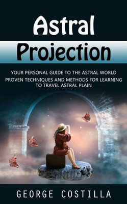 Astral Projection: Your Personal Guide To The Astral World (Proven Techniques And Methods For Learning To Travel Astral Plain)