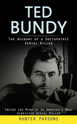 Ted Bundy: The Account Of A Sociopathic Serial Killer (Inside The Mind Of Of America's Most Glorified Serial Killer)