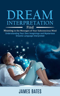 Dream Interpretation: Find Meaning In The Messages Of Your Subconscious Mind (Understanding Your Own Imaginings And Mysterious Dreams Language Interpreted)