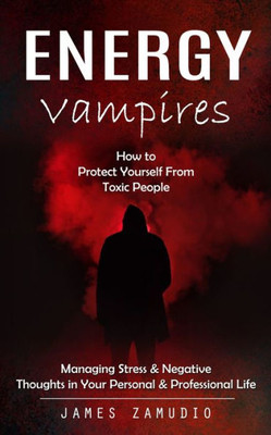 Energy Vampires: How To Protect Yourself From Toxic People (Managing Stress & Negative Thoughts In Your Personal & Professional Life)