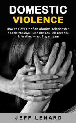 Domestic Violence: How To Get Out Of An Abusive Relationship (A Comprehensive Guide That Can Help Keep You Safer Whether You Stay Or Leave)