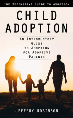 Child Adoption: The Definitive Guide To Adoption (An Introductory Guide To Adoption For Adoptive Parents)