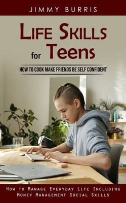 Life Skills For Teens: How To Cook Make Friends Be Self Confident (How To Manage Everyday Life Including Money Management Social Skills)