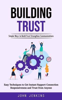 Building Trust: Simple Ways To Build Trust Strengthen Communications (Easy Techniques To Get Instant Rapport Connection Responsiveness And Trust From Anyone)