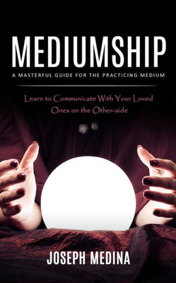 Mediumship: A Masterful Guide For The Practicing Medium (Learn To Communicate With Your Loved Ones On The Other-Side)