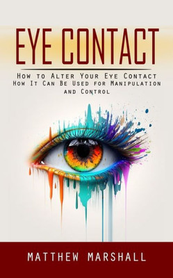 Eye Contact: How To Alter Your Eye Contact (How It Can Be Used For Manipulation And Control)