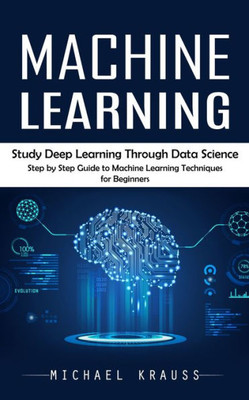 Machine Learning: Study Deep Learning Through Data Science (Step By Step Guide To Machine Learning Techniques For Beginners)