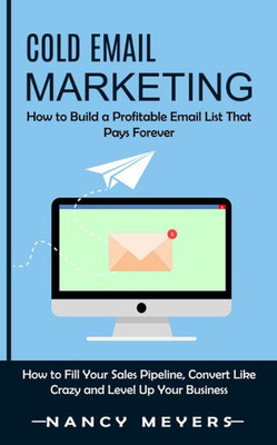 Cold Email Marketing: How To Build A Profitable Email List That Pays Forever (How To Fill Your Sales Pipeline, Convert Like Crazy And Level Up Your Business)