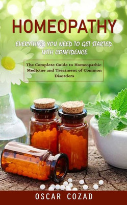 Homeopathy: Everything You Need To Get Started With Confidence (The Complete Guide To Homeopathic Medicine And Treatment Of Common Disorders)