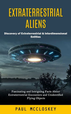 Extraterrestrial Aliens: Discovery Of Extraterrestrial & Interdimensional Entities (Fascinating And Intriguing Facts About Extraterrestrial Encounters And Unidentified Flying Objects)