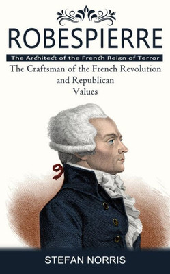 Robespierre: The Architect Of The French Reign Of Terror (The Craftsman Of The French Revolution And Republican Values)