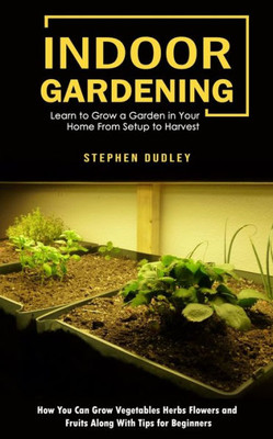 Indoor Gardening: Learn To Grow A Garden In Your Home From Setup To Harvest (How You Can Grow Vegetables Herbs Flowers And Fruits Along With Tips For Beginners)