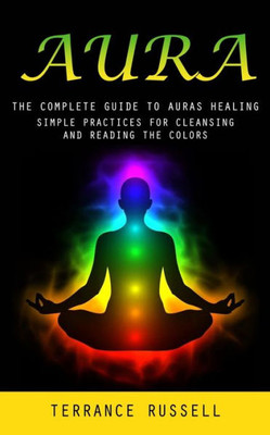 Aura: The Complete Guide To Auras Healing (Simple Practices For Cleansing And Reading The Colors)