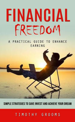 Financial Freedom: A Practical Guide To Enhance Earning (Simple Strategies To Save Invest And Achieve Your Dream)