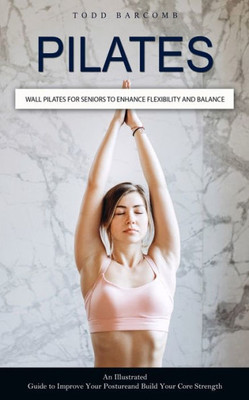 Pilates: Wall Pilates For Seniors To Enhance Flexibility And Balance (An Illustrated Guide To Improve Your Posture And Build Your Core Strength)
