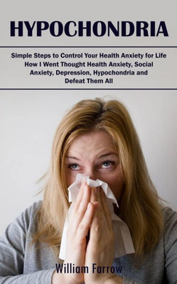 Hypochondria: Simple Steps To Control Your Health Anxiety For Life (How I Went Thought Health Anxiety, Social Anxiety, Depression, Hypochondria And Defeat Them All)