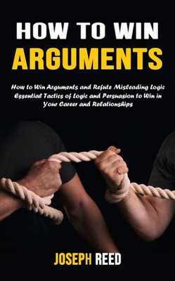 How To Win Arguments: How To Win Arguments And Refute Misleading Logic (Essential Tactics Of Logic And Persuasion To Win In Your Career And Relationships)
